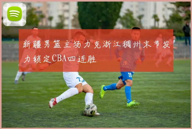 新疆男篮主场力克浙江稠州末节发力锁定CBA四连胜
