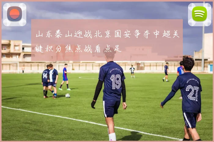 山东泰山迎战北京国安争夺中超关键积分焦点战看点足