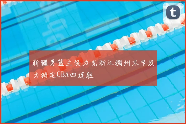 新疆男篮主场力克浙江稠州末节发力锁定CBA四连胜